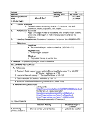 School Grade level VI
Teacher Learning Area MATHEMATICS
Teaching Dates and
Time Week 8 Day 1
Quarter SECOND
QUARTER
I. OBJECTIVES
A. Content Standards
 Demonstrates understanding of order of operations, ratio and
proportion, percent, exponents, and integer.
B. Performance Standards
 Apply knowledge of order of operations, ratio and proportion, percent,
exponents, and integers in mathematical problems and real-life
situations.
C. Learning Competencies: Represents integers on the number line. (M6NS-IIh-153)
Objectives:
Cognitive:
 Represents integers on the number line. (M6NS-IIh-153)
Psychomotor:
 Write integers correctly
Affective:
 Appreciate the use of number line.
II. CONTENT: Representing integers on the number line.
III. LEARNING RESOURCES:
A. References
1. Teacher’s Guide pages: Lesson guide in Elementary Mathematics VI: p 353-358
21st
Century Mathletes: p 47-59
2. Learner’s Materials pages: 21st
Century Mathletes: p 146- 147
3. Textbook pages: 21st
Century Mathletes: p 146- 147
4. Additional Materials from Learning Resource(LR) portal: none
B. Other Learning Resources:
 Activity cards
(https://www.pinterest.ph/pin/573294227556015390/?lp=true),
Number Line, & video presentation
https://www.youtube.com/watch?v=o3kIi8g3mwI) or
(https://www.youtube.com/watch?v=vTfqgqkBges)
(https://www.youtube.com/watch?v=A186iWp5vKQ)
Slide deck presentation (Powerpoint)
IV. PROCEDURES
Teachers Activity Student’s/ Pupil’s
Activity
A. Reviewing
previous lesson or
 Show a number Line to the class  Listen to the teacher
 