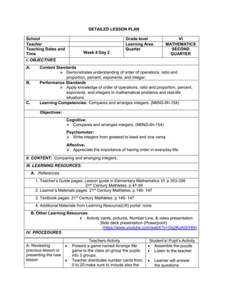 DETAILED LESSON PLAN
School Grade level VI
Teacher Learning Area MATHEMATICS
Teaching Dates and
Time Week 8 Day 2
Quarter SECOND
QUARTER
I. OBJECTIVES
A. Content Standards
 Demonstrates understanding of order of operations, ratio and
proportion, percent, exponents, and integer.
B. Performance Standards
 Apply knowledge of order of operations, ratio and proportion, percent,
exponents, and integers in mathematical problems and real-life
situations.
C. Learning Competencies: Compares and arranges integers. (M6NS-IIh-154)
Objectives:
Cognitive:
 Compares and arranges integers. (M6NS-IIh-154)
Psychomotor:
 Write integers from greatest to least and vice versa
Affective:
 Appreciate the importance of having order in everyday life.
II. CONTENT: Comparing and arranging integers.
III. LEARNING RESOURCES:
A. References
1. Teacher’s Guide pages: Lesson guide in Elementary Mathematics VI: p 353-358
21st
Century Mathletes: p 47-59
2. Learner’s Materials pages: 21st
Century Mathletes: p 146- 147
3. Textbook pages: 21st
Century Mathletes: p 146- 147
4. Additional Materials from Learning Resource(LR) portal: none
B. Other Learning Resources:
 Activity cards, pictures, Number Line, & video presentation
Slide deck presentation (Powerpoint)
(https://www.youtube.com/watch?v=Oq2KoAGrY64)
IV. PROCEDURES
Teachers Activity Student’s/ Pupil’s Activity
A. Reviewing
previous lesson or
presenting the new
lesson
 Present a game named Arrange Me
game to the class an group the pupils
into 2 groups.
 Teacher distributes number cards from
0 to 20 make sure to include also the
 Assemble the puzzle
 Listen to the teacher
 Learner will answer
the questions
 