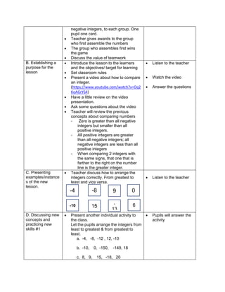 negative integers, to each group. One
pupil one card.
 Teacher gives awards to the group
who first assemble the numbers
 The group who assembles first wins
the game
 Discuss the value of teamwork
B. Establishing a
purpose for the
lesson
 Introduce the lesson to the learners
and the objectives/ target for learning
 Set classroom rules
 Present a video about how to compare
an integer.
(https://www.youtube.com/watch?v=Oq2
KoAGrY64)
 Have a little review on the video
presentation.
 Ask some questions about the video
 Teacher will review the previous
concepts about comparing numbers
- Zero is greater than all negative
integers but smaller than all
positive integers.
- All positive integers are greater
than all negative integers; all
negative integers are less than all
positive integers
- When comparing 2 integers with
the same signs, that one that is
farther to the right on the number
line is the greater integer.
 Listen to the teacher
 Watch the video
 Answer the questions
C. Presenting
examples/instance
s of the new
lesson.
 Teacher discuss how to arrange the
integers correctly. From greatest to
least and vice versa.
 Listen to the teacher
D. Discussing new
concepts and
practicing new
skills #1
 Present another individual activity to
the class.
Let the pupils arrange the integers from
least to greatest & from greatest to
least.
a. -4, -8, -12 , 12, -10
b. -10, 0, -150, -149, 18
c. 8, 9, 15, -18, 20
 Pupils will answer the
activity
-4
15
-10
-8
-
13
0
6
9
 