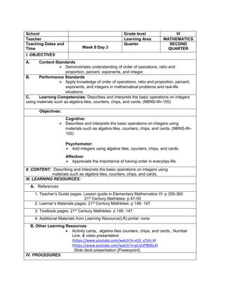 School Grade level VI
Teacher Learning Area MATHEMATICS
Teaching Dates and
Time Week 8 Day 3
Quarter SECOND
QUARTER
I. OBJECTIVES
A. Content Standards
 Demonstrates understanding of order of operations, ratio and
proportion, percent, exponents, and integer.
B. Performance Standards
 Apply knowledge of order of operations, ratio and proportion, percent,
exponents, and integers in mathematical problems and real-life
situations.
C. Learning Competencies: Describes and interprets the basic operations on integers
using materials such as algebra tiles, counters, chips, and cards. (M6NS-IIh-155)
Objectives:
Cognitive:
 Describes and interprets the basic operations on integers using
materials such as algebra tiles, counters, chips, and cards. (M6NS-IIh-
155)
Psychomotor:
 Add integers using algebra tiles, counters, chips, and cards.
Affective:
 Appreciate the importance of having order in everyday life.
II. CONTENT: Describing and interprets the basic operations on integers using
materials such as algebra tiles, counters, chips, and cards.
III. LEARNING RESOURCES:
A. References
1. Teacher’s Guide pages: Lesson guide in Elementary Mathematics VI: p 359-360
21st
Century Mathletes: p 47-59
2. Learner’s Materials pages: 21st
Century Mathletes: p 146- 147
3. Textbook pages: 21st
Century Mathletes: p 146- 147
4. Additional Materials from Learning Resource(LR) portal: none
B. Other Learning Resources:
 Activity cards, algebra tiles counters, chips, and cards., Number
Line, & video presentation
(https://www.youtube.com/watch?v=eS3_xTshl-4)
(https://www.youtube.com/watch?v=pU2zPf846L4)
Slide deck presentation (Powerpoint)
IV. PROCEDURES
 
