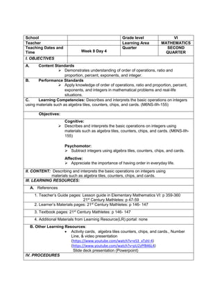School Grade level VI
Teacher Learning Area MATHEMATICS
Teaching Dates and
Time Week 8 Day 4
Quarter SECOND
QUARTER
I. OBJECTIVES
A. Content Standards
 Demonstrates understanding of order of operations, ratio and
proportion, percent, exponents, and integer.
B. Performance Standards
 Apply knowledge of order of operations, ratio and proportion, percent,
exponents, and integers in mathematical problems and real-life
situations.
C. Learning Competencies: Describes and interprets the basic operations on integers
using materials such as algebra tiles, counters, chips, and cards. (M6NS-IIh-155)
Objectives:
Cognitive:
 Describes and interprets the basic operations on integers using
materials such as algebra tiles, counters, chips, and cards. (M6NS-IIh-
155)
Psychomotor:
 Subtract integers using algebra tiles, counters, chips, and cards.
Affective:
 Appreciate the importance of having order in everyday life.
II. CONTENT: Describing and interprets the basic operations on integers using
materials such as algebra tiles, counters, chips, and cards.
III. LEARNING RESOURCES:
A. References
1. Teacher’s Guide pages: Lesson guide in Elementary Mathematics VI: p 359-360
21st
Century Mathletes: p 47-59
2. Learner’s Materials pages: 21st
Century Mathletes: p 146- 147
3. Textbook pages: 21st
Century Mathletes: p 146- 147
4. Additional Materials from Learning Resource(LR) portal: none
B. Other Learning Resources:
 Activity cards, algebra tiles counters, chips, and cards., Number
Line, & video presentation
(https://www.youtube.com/watch?v=eS3_xTshl-4)
(https://www.youtube.com/watch?v=pU2zPf846L4)
Slide deck presentation (Powerpoint)
IV. PROCEDURES
 