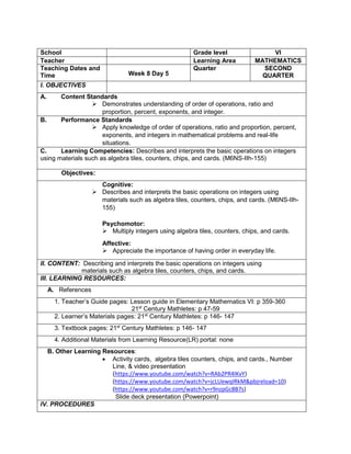 School Grade level VI
Teacher Learning Area MATHEMATICS
Teaching Dates and
Time Week 8 Day 5
Quarter SECOND
QUARTER
I. OBJECTIVES
A. Content Standards
 Demonstrates understanding of order of operations, ratio and
proportion, percent, exponents, and integer.
B. Performance Standards
 Apply knowledge of order of operations, ratio and proportion, percent,
exponents, and integers in mathematical problems and real-life
situations.
C. Learning Competencies: Describes and interprets the basic operations on integers
using materials such as algebra tiles, counters, chips, and cards. (M6NS-IIh-155)
Objectives:
Cognitive:
 Describes and interprets the basic operations on integers using
materials such as algebra tiles, counters, chips, and cards. (M6NS-IIh-
155)
Psychomotor:
 Multiply integers using algebra tiles, counters, chips, and cards.
Affective:
 Appreciate the importance of having order in everyday life.
II. CONTENT: Describing and interprets the basic operations on integers using
materials such as algebra tiles, counters, chips, and cards.
III. LEARNING RESOURCES:
A. References
1. Teacher’s Guide pages: Lesson guide in Elementary Mathematics VI: p 359-360
21st
Century Mathletes: p 47-59
2. Learner’s Materials pages: 21st
Century Mathletes: p 146- 147
3. Textbook pages: 21st
Century Mathletes: p 146- 147
4. Additional Materials from Learning Resource(LR) portal: none
B. Other Learning Resources:
 Activity cards, algebra tiles counters, chips, and cards., Number
Line, & video presentation
(https://www.youtube.com/watch?v=RAb2PR4lKvY)
(https://www.youtube.com/watch?v=jcLUewqIRkM&pbjreload=10)
(https://www.youtube.com/watch?v=r9nzpGc8B7s)
Slide deck presentation (Powerpoint)
IV. PROCEDURES
 