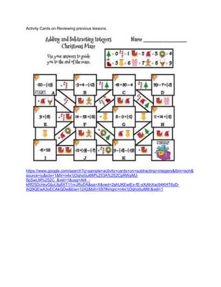 Activity Cards on Reviewing previous lessons.
https://www.google.com/search?q=sample+activity+cards+on+subtracting+integers&tbm=isch&
source=iu&ictx=1&fir=n4x1jOqho0ui6M%253A%252CpRWpMJ-
fIpSwLM%252C_&vet=1&usg=AI4_-
kRf25DchkyGljuUlg8XT11nrJRoDA&sa=X&ved=2ahUKEwiEx-fE-sXjAhXac94KHT6yD-
AQ9QEwA3oECAkQDw&biw=1242&bih=597#imgrc=n4x1jOqho0ui6M:&vet=1
 