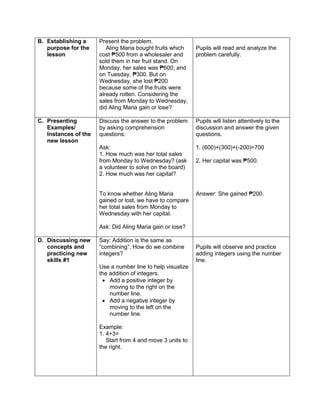 B. Establishing a
purpose for the
lesson
Present the problem.
Aling Maria bought fruits which
cost ₱500 from a wholesaler and
sold them in her fruit stand. On
Monday, her sales was ₱600; and
on Tuesday, ₱300. But on
Wednesday, she lost ₱200
because some of the fruits were
already rotten. Considering the
sales from Monday to Wednesday,
did Aling Maria gain or lose?
Pupils will read and analyze the
problem carefully.
C. Presenting
Examples/
Instances of the
new lesson
Discuss the answer to the problem
by asking comprehension
questions:
Ask:
1. How much was her total sales
from Monday to Wednesday? (ask
a volunteer to solve on the board)
2. How much was her capital?
To know whether Aling Maria
gained or lost, we have to compare
her total sales from Monday to
Wednesday with her capital.
Ask: Did Aling Maria gain or lose?
Pupils will listen attentively to the
discussion and answer the given
questions.
1. (600)+(300)+(-200)=700
2. Her capital was ₱500.
Answer: She gained ₱200.
D. Discussing new
concepts and
practicing new
skills #1
Say: Addition is the same as
“combining”. How do we combine
integers?
Use a number line to help visualize
the addition of integers.
 Add a positive integer by
moving to the right on the
number line.
 Add a negative integer by
moving to the left on the
number line.
Example:
1. 4+3=
Start from 4 and move 3 units to
the right.
Pupils will observe and practice
adding integers using the number
line.
 