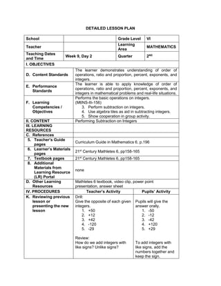 DETAILED LESSON PLAN
School Grade Level VI
Teacher
Learning
Area
MATHEMATICS
Teaching Dates
and Time
Week 9, Day 2 Quarter 2ND
I. OBJECTIVES
D. Content Standards
The learner demonstrates understanding of order of
operations, ratio and proportion, percent, exponents, and
integers.
E. Performance
Standards
The learner is able to apply knowledge of order of
operations, ratio and proportion, percent, exponents, and
integers in mathematical problems and real-life situations.
F. Learning
Competencies /
Objectives
Performs the basic operations on integers.
(M6NS-IIi-156)
3. Perform subtraction on integers.
4. Use algebra tiles as aid in subtracting integers.
5. Show cooperation in group activity.
II. CONTENT Performing Subtraction on Integers
III. LEARNING
RESOURCES
C. References
5. Teacher’s Guide
pages
Curriculum Guide in Mathematics 6, p.196
6. Learner’s Materials
pages
21st
Century Mathletes 6, pp158-165
7. Textbook pages 21st
Century Mathletes 6, pp158-165
8. Additional
Materials from
Learning Resource
(LR) Portal
none
D. Other Learning
Resources
Mathletes 6 textbook, video clip, power point
presentation, answer sheet
IV. PROCEDURES Teacher’s Activity Pupils’ Activity
K. Reviewing previous
lesson or
presenting the new
lesson
Drill:
Give the opposite of each given
integers.
1. +50
2. +12
3. +42
4. -120
5. -29
Review:
How do we add integers with
like signs? Unlike signs?
Pupils will give the
answer orally.
1. -50
2. -12
3. -42
4. +120
5. +29
To add integers with
like signs, add the
numbers together and
keep the sign.
 