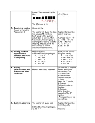 the set. Then, remove 5 white
tiles.
+
The difference is +8.
+3 – (-5) = 8
P. Developing mastery
(Leads to Formative
Assessment 3)
Group Activity:
The teacher will divide the class
into groups of 5 members.
Each group will be given an
activity card to answer. After
five minutes, they are going to
exchange their activity cards for
checking. The group with the
most number of correct
answers will be the winner.
Pupils will answer the
activity by group.
1. (-17)-(-19)-21= -19
2. -13-15-(-18)= -10
3. 45 – (-10) = 55
4. -15 – 6= -21
5. 38 – 9 = 29
Q. Finding practical
applications of
concepts and skills
in daily living
Practice by Pair:
Subtract the following integers.
1. -7 – 15 =
2. 23 – 98 =
3. 48 - 13 =
4. 5 – (- 6) =
5. 17 – 8 =
Each pair will answer
the given activity.
1. -7 – 15 = -22
2. 23 – 98 = -75
3. 48 - 13 = 35
4. 5 – (-6) = 11
5. 17 – 8 = 11
R. Making
generalizations and
abstractions about
the lesson
How do we subtract integers?
(Subtraction of integers
means adding the
minuend and the
opposite of the
subtrahend.) or
Subtract Integers
1.Keep
Keep the 1st
number
2.Change
Subtraction sign to
Addition
3.Opposite
Write down the
opposite of the 2nd
number
-Then add the way we
normally do.
S. Evaluating Learning The teacher will give a test.
Subtract the following integers.
1) 13 - 4 =
Pupils will answer the
test individually.
Answers:
 