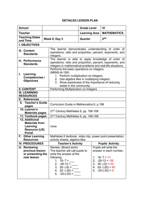 DETAILED LESSON PLAN
School Grade Level VI
Teacher Learning Area MATHEMATICS
Teaching Dates
and Time
Week 9, Day 3 Quarter 2ND
I. OBJECTIVES
G. Content
Standards
The learner demonstrates understanding of order of
operations, ratio and proportion, percent, exponents, and
integers.
H. Performance
Standards
The learner is able to apply knowledge of order of
operations, ratio and proportion, percent, exponents, and
integers in mathematical problems and real-life situations.
I. Learning
Competencies /
Objectives
Performs the basic operations on integers.
(M6NS-IIi-156)
1. Perform multiplication on integers.
2. Use algebra tiles in multiplying integers.
3. Show awareness of the importance of reducing
waste in the community.
II. CONTENT Performing Multiplication on Integers
III. LEARNING
RESOURCES
E. References
9. Teacher’s Guide
pages
Curriculum Guide in Mathematics 6, p.196
10. Learner’s
Materials pages
21st
Century Mathletes 6, pp. 166-168
11. Textbook pages 21st
Century Mathletes 6, pp. 166-168
12. Additional
Materials from
Learning
Resource (LR)
Portal
none
F. Other Learning
Resources
Mathletes 6 textbook, video clip, power point presentation,
activity sheets, algebra tiles
IV. PROCEDURES Teacher’s Activity Pupils’ Activity
U. Reviewing
previous lesson
or presenting the
new lesson
Review: (Board work)
The teacher will call pupils to
write the answer of the
following.
1. 18- 7 = ___
2. -26-12 = ____
3. 35- (-8) = ____
4. 20- (-20) = ____
5. -25-(-25) = ____
Pupils will write the
answer in each number.
1. 18- 7 = 11
2. -26-12 = -38
3. 35- (-8) = 43
4. 20- (-20) = 40
5. -25-(-25) = 0
 