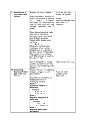 V. Establishing a
purpose for the
lesson
Present the situation below.
After a campaign on reducing
waste, the amount of garbage
on Jane’s household
decreased by 2 kilograms per
day. By how much will their
garbage decrease after 6
days?
Since Jane’s household had a
decrease of 2 kg in their
garbage, we can represent it
with -2. Such decrease
happened for 6 days, so we
can have:
-2 x 6 = n
Multiplying integers is like
multiplying whole numbers.
We just need to be careful of
the sign we use in the product.
The product of two integers
with different signs is negative.
So, -2 x 6 = -12.
Why is it important to reduce
waste in our community? How
can you help in reducing waste
at home?
Pupils will read and
answer the problem.
Answer:
Jane’s garbage will have
a decrease of 12
kilograms.
Pupils answer may vary.
W. Presenting
Examples/Instan
ces of the new
lesson
Present the rules in multiplying
integers using power point
presentation.
Say: There are rules that we
need to remember in
multiplying integers:
Rule 1:
Positive x Positive =
POSITIVE
Example:
1. 3 x 6 = 18
2. 5 x 2 = 10
Rule 2:
Negative x Negative =
POSITIVE
Example:
1. -2 x -3 = 6
2. -1 x -25 = 25
Rule 3:
Negative x Positive =
NEGATIVE
Pupils will listen
carefully to the
discussion.
 