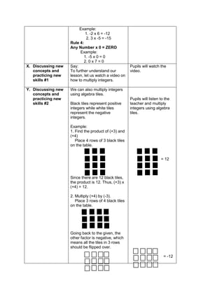 Example:
1. -2 x 6 = -12
2. 3 x -5 = -15
Rule 4:
Any Number x 0 = ZERO
Example:
1. -5 x 0 = 0
2. 0 x 7 = 0
X. Discussing new
concepts and
practicing new
skills #1
Say:
To further understand our
lesson, let us watch a video on
how to multiply integers.
Pupils will watch the
video.
Y. Discussing new
concepts and
practicing new
skills #2
We can also multiply integers
using algebra tiles.
Black tiles represent positive
integers while white tiles
represent the negative
integers.
Example:
1. Find the product of (+3) and
(+4)
Place 4 rows of 3 black tiles
on the table.
Since there are 12 black tiles,
the product is 12. Thus, (+3) x
(+4) = 12.
2. Multiply (+4) by (-3).
Place 3 rows of 4 black tiles
on the table.
Going back to the given, the
other factor is negative, which
means all the tiles in 3 rows
should be flipped over.
Pupils will listen to the
teacher and multiply
integers using algebra
tiles.
= 12
= -12
 