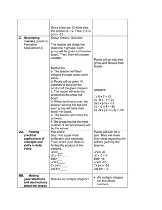 Since there are 12 white tiles,
the product is -12. Thus, (+4) x
(-3) = -12
Z. Developing
mastery (Leads to
Formative
Assessment 3)
Group Activity: Quiz bee
The teacher will divide the
class into 5 groups. Each
group will be given a show-me-
board. Then, they will choose
a leader.
Mechanics:
a. The teacher will flash
integers through power point
slides.
b. Pupils will be given 10
seconds to solve for the
product of the given integers.
c. The leader will write the
product on the show-me-
board.
d. When the time is over, the
teacher will ring the bell and
each group will raise their
show-me-board.
e. The teacher will check the
answers.
f. The group having the most
number of correct answers will
be the winner.
Pupils will go with their
group and choose their
leader.
Answers:
1) 6 x 7 = 42
2) -8 x - 3 = 24
3) 5 x (-3) = -15
4) -12 x 4 = -48
5) -9 x (-2) x (-3) = -54
AA. Finding
practical
applications of
concepts and
skills in daily
living
Pair-share:
Say: Find a pair most
preferably your seatmate.
Then, share your ideas in
finding the product of the
integers.
-2x3=___
-2 x -3 = ___
6x8=___
-7x4=____
7x (-4)=____
2x(-6)=____
Pupils will look for a
pair. They will share
their ideas regarding the
activity given by the
teacher.
-2x3= -6
-2 x -3 = 6
6x8= 48
-7x4= -28
7x (-4)= -28
2x(-6)= -12
BB. Making
generalizations
and abstractions
about the lesson
How do we multiply integers?
 We multiply integers
just like whole
numbers.
 