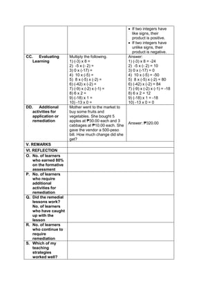  If two integers have
like signs, their
product is positive.
 If two integers have
unlike signs, their
product is negative.
CC. Evaluating
Learning
Multiply the following.
1) (-3) x 8 =
2) -5 x (- 2) =
3) 0 x (-17) =
4) 10 x (-5) =
5) 8 x (-5) x (-2) =
6) (-42) x (-2) =
7) (-9) x (-2) x (-1) =
8) 6 x 2 =
9) (-18) x 1 =
10) -13 x 0 =
Answer:
1) (-3) x 8 = -24
2) -5 x (- 2) = 10
3) 0 x (-17) = 0
4) 10 x (-5) = -50
5) 8 x (-5) x (-2) = 80
6) (-42) x (-2) = 84
7) (-9) x (-2) x (-1) = -18
8) 6 x 2 = 12
9) (-18) x 1 = -18
10) -13 x 0 = 0
DD. Additional
activities for
application or
remediation
Mother went to the market to
buy some fruits and
vegetables. She bought 5
apples at ₱30.00 each and 3
cabbages at ₱10.00 each. She
gave the vendor a 500-peso
bill. How much change did she
get?
Answer: ₱320.00
V. REMARKS
VI. REFLECTION
O. No. of learners
who earned 80%
on the formative
assessment
P. No. of learners
who require
additional
activities for
remediation
Q. Did the remedial
lessons work?
No. of learners
who have caught
up with the
lesson
R. No. of learners
who continue to
require
remediation
S. Which of my
teaching
strategies
worked well?
 