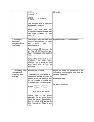 240 𝑘𝑚
3 ℎ𝑜𝑢𝑟𝑠
= N
240km
3 hours
The motorist has a constant
speed of 80 km/hour.
What do you call the
comparison of the distance and
the time travelled by the
motorist?
80 km/hr
C. Presenting
examples/
instances of the
new lesson
There are instances when the
terms of the ratio do not have
the same units or
classifications.
For example, 60 kilometers to
an hour of 60 kilometers per
hour. This special ratio is called
rate.
Rate is the comparison of two
quantities but may have
different units of measures and
their ratio has a unit of
measure.
Pupils will listen to the discussion.
D. Discussing new
concepts and
practicing new
skills #1
Present this example:
Joshua scored 168 points in 7
basketball games. Express in
lowest terms, the average rate
of the number of points that
Joshua scored in every game.
Rate =
168 𝑝𝑜𝑖𝑛𝑡𝑠
7 𝑔𝑎𝑚𝑒𝑠
=
24 𝑝𝑜𝑖𝑛𝑡𝑠
1 𝑔𝑎𝑚𝑒
= 24 points per game.
Notice that in the above
example, the two terms do not
have the same classification;
that is, points and games. In
this instance, we have to use
rate.
Pupils will listen and participate in the
discussion by solving on their seat the
problem presented.
Possible answer.
24 points per game
= 80 km/hr
 