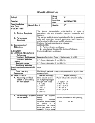 DETAILED LESSON PLAN
School
Grade
Level
VI
Teacher
Learning
Area
MATHEMATICS
Teaching Dates
and Time
Week 9, Day 4 Quarter 2ND
I. OBJECTIVES
A. Content Standards
The learner demonstrates understanding of order of
operations, ratio and proportion, percent, exponents, and
integers.
B. Performance
Standards
The learner is able to apply knowledge of order of operations,
ratio and proportion, percent, exponents, and integers in
mathematical problems and real-life situations.
C. Competencies /
Objectives
Performs the basic operations on integers.
(M6NS-IIi-156)
1. Perform division on integers.
2. Use algebra tiles as aid in division of integers.
II. CONTENT Performing Division on Integers
III. LEARNING RESOURCES
References
Teacher’s Guide pages Learning Curriculum Guide in Mathematics 6, p.196
Learner’s Materials
pages
21st
Century Mathletes 6, pp 169-170
Textbook pages 21st
Century Mathletes 6, pp 169-170
Additional Materials
from Learning Resource (LR)
Portal
none
Other Learning
Resources
Mathletes 6 textbook, power point presentation, algebra tiles,
answer sheets
IV. PROCEDURES Teacher’s Activity Pupils’ Activity
A. Reviewing previous
lesson or presenting
the new lesson
Have a quick review
on multiplying integers
through flash cards.
1. 5 x (-6)
2. -10 x 9
3. -7 x (-5)
4. -4 x 0
5. -6 x (-6)
Pupils will give the answers orally.
1. 5 x (-6) = -30
2. -10 x 9 = -90
3. -7 x (-5) = 35
4. -4 x 0 = 0
5. -6 x (-6) = 36
B. Establishing a purpose
for the lesson
Present the problem
below.
During summer
vacation, Alfred works
as janitor in a
restaurant. He earns
₱450 per week. If he
works for 5 days every
Answer: Alfred earns ₱90 per day.
450 5 = 90
 