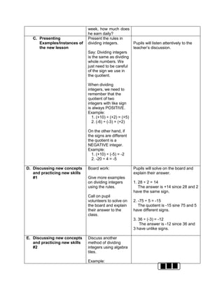 week, how much does
he earn daily?
C. Presenting
Examples/Instances of
the new lesson
Present the rules in
dividing integers.
Say: Dividing integers
is the same as dividing
whole numbers. We
just need to be careful
of the sign we use in
the quotient.
When dividing
integers, we need to
remember that the
quotient of two
integers with like sign
is always POSITIVE.
Example:
1. (+10) ÷ (+2) = (+5)
2. (-6) ÷ (-3) = (+2)
On the other hand, if
the signs are different
the quotient is a
NEGATIVE integer.
Example:
1. (+10) ÷ (-5) = -2
2. -20 ÷ 4 = -5
Pupils will listen attentively to the
teacher’s discussion.
D. Discussing new concepts
and practicing new skills
#1
Board work:
Give more examples
on dividing integers
using the rules.
Call on pupil
volunteers to solve on
the board and explain
their answer to the
class.
Pupils will solve on the board and
explain their answer.
1. 28 ÷ 2 = 14
The answer is +14 since 28 and 2
have the same sign.
2. -75 ÷ 5 = -15
The quotient is -15 sine 75 and 5
have different signs.
3. 36 ÷ (-3) = -12
The answer is -12 since 36 and
3 have unlike signs.
E. Discussing new concepts
and practicing new skills
#2
Discuss another
method of dividing
integers using algebra
tiles.
Example:
 