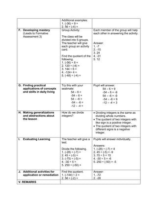Additional examples:
1. (-36) ÷ 9 =
2. 56 ÷ (-4) =
F. Developing mastery
(Leads to Formative
Assessment 3)
Group Activity:
The class will be
divided into 5 groups.
The teacher will give
each group an activity
card.
Find the quotient of the
following.
1. (-56) ÷ 8 =
2. 120 ÷ (-8) =
3. 144 ÷ 6 =
4. -124÷ 4 =
5. (-48) ÷ (-4) =
Each member of the group will help
each other in answering the activity.
Answer:
1. -7
2. -15
3. 24
4. -31
5. 12
G. Finding practical
applications of concepts
and skills in daily living
Try this with your
seatmate:
54  6 =
-54  6 =
54  -6 =
-54  -6 =
-12  -4 =
Pupil will answer.
54  6 = 9
-54  6 = -9
54  -6 = -9
-54  -6 = 9
-12  -4 = 3
H. Making generalizations
and abstractions about
the lesson
How do we divide
integers?
 Dividing integers is the same as
dividing whole numbers.
 The quotient of two integers with
like sign is a positive integer.
 The quotient of two integers with
different signs is a negative
integer.
I. Evaluating Learning The teacher will give a
test.
Divide the following.
1. (-28) ÷ (-7) =
2. 45 ÷ (-5) =
3. (-75) ÷ (-5) =
4. -30 ÷ 5 =
5. 250 ÷ (-50) =
Pupils will answer individually.
Answers:
1. (-28) ÷ (-7) = 4
2. 45 ÷ (-5) = -9
3. 75 ÷ 5 = 15
4. -30 ÷ 5 = -6
5. 250 ÷ (-50) = -5
J. Additional activities for
application or remediation
Find the quotient.
1. (-144) ÷ 2 =
2. 56 ÷ (-2) =
Answer:
1. -72
2. -28
V. REMARKS
 