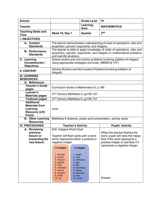 School Grade Level VI
Teacher
Learning
Area
MATHEMATICS
Teaching Dates and
Time
Week 10, Day 1 Quarter 2ND
I. OBJECTIVES
A. Content
Standards
The learner demonstrates understanding of order of operations, ratio and
proportion, percent, exponents, and integers.
B. Performance
Standards
The learner is able to apply knowledge of order of operations, ratio and
proportion, percent, exponents, and integers in mathematical problems
and real-life situations.
C. Learning
Competencies /
Objectives
Solves routine and non-routine problems involving addition of integers
using appropriate strategies and tools. (M6NS-IIj-157)
II. CONTENT
Solving Routine and Non-routine Problems Involving Addition of
Integers
III. LEARNING
RESOURCES
A. References
Teacher’s Guide
pages
Curriculum Guide in Mathematics 6, p.196
Learner’s
Materials pages
21st
Century Mathletes 6, pp156-157
Textbook pages 21st
Century Mathletes 6, pp156-157
Additional
Materials from
Learning
Resource (LR)
Portal
none
B. Other Learning
Resources
Mathletes 6 textbook, power point presentation, activity cards
IV. PROCEDURES Teacher’s Activity Pupils’ Activity
A. Reviewing
previous
lesson or
presenting the
new lesson
Drill: Integers Word Clue!
Teacher will flash cards with a word
which represents either a positive or
negative integer.
When the teacher flashes the
word, pupils will raise the happy
face if the word represents a
positive integer or sad face if it
represents a negative integer.
Answer:
(+) Integers
1. earned
2. saved
3. deposit
4. gained
5. rose
6. increase
7. above
8. ascend
9. profit
10. up
(-) Integers
1. spent
2. cost
3. withdraw
4. lost
5. fell
6. decrease
7. below
8. descend
9. loss
10. down
 
