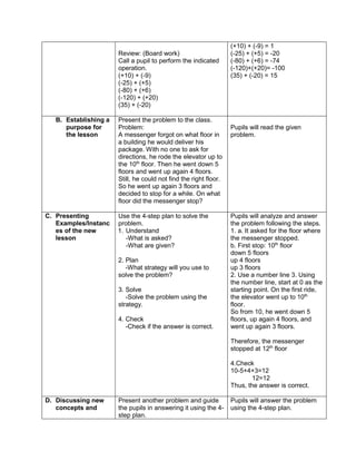 Review: (Board work)
Call a pupil to perform the indicated
operation.
(+10) + (-9)
(-25) + (+5)
(-80) + (+6)
(-120) + (+20)
(35) + (-20)
(+10) + (-9) = 1
(-25) + (+5) = -20
(-80) + (+6) = -74
(-120)+(+20)= -100
(35) + (-20) = 15
B. Establishing a
purpose for
the lesson
Present the problem to the class.
Problem:
A messenger forgot on what floor in
a building he would deliver his
package. With no one to ask for
directions, he rode the elevator up to
the 10th
floor. Then he went down 5
floors and went up again 4 floors.
Still, he could not find the right floor.
So he went up again 3 floors and
decided to stop for a while. On what
floor did the messenger stop?
Pupils will read the given
problem.
C. Presenting
Examples/Instanc
es of the new
lesson
Use the 4-step plan to solve the
problem.
1. Understand
-What is asked?
-What are given?
2. Plan
-What strategy will you use to
solve the problem?
3. Solve
-Solve the problem using the
strategy.
4. Check
-Check if the answer is correct.
Pupils will analyze and answer
the problem following the steps.
1. a. It asked for the floor where
the messenger stopped.
b. First stop: 10th
floor
down 5 floors
up 4 floors
up 3 floors
2. Use a number line 3. Using
the number line, start at 0 as the
starting point. On the first ride,
the elevator went up to 10th
floor.
So from 10, he went down 5
floors, up again 4 floors, and
went up again 3 floors.
Therefore, the messenger
stopped at 12th
floor
4.Check
10-5+4+3=12
12=12
Thus, the answer is correct.
D. Discussing new
concepts and
Present another problem and guide
the pupils in answering it using the 4-
step plan.
Pupils will answer the problem
using the 4-step plan.
 