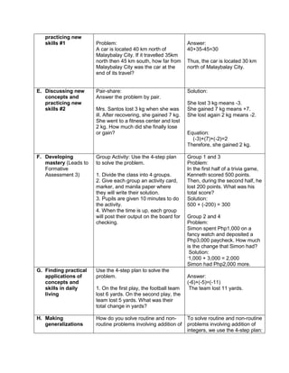 practicing new
skills #1 Problem:
A car is located 40 km north of
Malaybalay City. If it travelled 35km
north then 45 km south, how far from
Malaybalay City was the car at the
end of its travel?
Answer:
40+35-45=30
Thus, the car is located 30 km
north of Malaybalay City.
E. Discussing new
concepts and
practicing new
skills #2
Pair-share:
Answer the problem by pair.
Mrs. Santos lost 3 kg when she was
ill. After recovering, she gained 7 kg.
She went to a fitness center and lost
2 kg. How much did she finally lose
or gain?
Solution:
She lost 3 kg means -3.
She gained 7 kg means +7.
She lost again 2 kg means -2.
Equation:
(-3)+(7)+(-2)=2
Therefore, she gained 2 kg.
F. Developing
mastery (Leads to
Formative
Assessment 3)
Group Activity: Use the 4-step plan
to solve the problem.
1. Divide the class into 4 groups.
2. Give each group an activity card,
marker, and manila paper where
they will write their solution.
3. Pupils are given 10 minutes to do
the activity.
4. When the time is up, each group
will post their output on the board for
checking.
Group 1 and 3
Problem:
In the first half of a trivia game,
Kenneth scored 500 points.
Then, during the second half, he
lost 200 points. What was his
total score?
Solution:
500 + (-200) = 300
Group 2 and 4
Problem:
Simon spent Php1,000 on a
fancy watch and deposited a
Php3,000 paycheck. How much
is the change that Simon had?
Solution:
-
1,000 + 3,000 = 2,000
Simon had Php2,000 more.
G. Finding practical
applications of
concepts and
skills in daily
living
Use the 4-step plan to solve the
problem.
1. On the first play, the football team
lost 6 yards. On the second play, the
team lost 5 yards. What was their
total change in yards?
Answer:
(-6)+(-5)=(-11)
The team lost 11 yards.
H. Making
generalizations
How do you solve routine and non-
routine problems involving addition of
To solve routine and non-routine
problems involving addition of
integers, we use the 4-step plan:
 