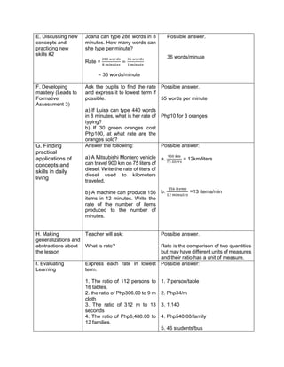 E. Discussing new
concepts and
practicing new
skills #2
Joana can type 288 words in 8
minutes. How many words can
she type per minute?
Rate =
288 𝑤𝑜𝑟𝑑𝑠
8 𝑚𝑖𝑛𝑢𝑡𝑒𝑠
=
36 𝑤𝑜𝑟𝑑𝑠
1 𝑚𝑖𝑛𝑢𝑡𝑒
= 36 words/minute
Possible answer.
36 words/minute
F. Developing
mastery (Leads to
Formative
Assessment 3)
Ask the pupils to find the rate
and express it to lowest term if
possible.
a) If Luisa can type 440 words
in 8 minutes, what is her rate of
typing?
b) If 30 green oranges cost
Php100, at what rate are the
oranges sold?
Possible answer.
55 words per minute
Php10 for 3 oranges
G. Finding
practical
applications of
concepts and
skills in daily
living
Answer the following:
a) A Mitsubishi Montero vehicle
can travel 900 km on 75 liters of
diesel. Write the rate of liters of
diesel used to kilometers
traveled.
b) A machine can produce 156
items in 12 minutes. Write the
rate of the number of items
produced to the number of
minutes.
Possible answer:
a.
900 𝑘𝑚
75 𝑙𝑖𝑡𝑒𝑟𝑠
= 12km/liters
b.
156 𝑖𝑡𝑒𝑚𝑠
12 𝑚𝑖𝑛𝑢𝑡𝑒𝑠
=13 items/min
H. Making
generalizations and
abstractions about
the lesson
Teacher will ask:
What is rate?
Possible answer.
Rate is the comparison of two quantities
but may have different units of measures
and their ratio has a unit of measure.
I. Evaluating
Learning
Express each rate in lowest
term.
1. The ratio of 112 persons to
16 tables.
2. the ratio of Php306.00 to 9 m
cloth
3. The ratio of 312 m to 13
seconds
4. The ratio of Php6,480.00 to
12 families.
Possible answer:
1. 7 person/table
2. Php34/m
3. 1,140
4. Php540.00/family
5. 46 students/bus
 