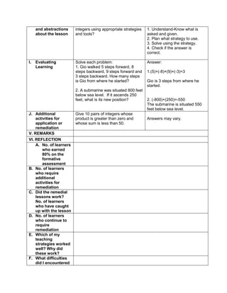 and abstractions
about the lesson
integers using appropriate strategies
and tools?
1. Understand-Know what is
asked and given.
2. Plan what strategy to use.
3. Solve using the strategy.
4. Check if the answer is
correct.
I. Evaluating
Learning
Solve each problem:
1. Gio walked 5 steps forward, 8
steps backward, 9 steps forward and
3 steps backward. How many steps
is Gio from where he started?
2. A submarine was situated 800 feet
below sea level. If it ascends 250
feet, what is its new position?
Answer:
1.(5)+(-8)+(9)+(-3)=3
Gio is 3 steps from where he
started.
2. (-800)+(250)=-550
The submarine is situated 550
feet below sea level.
J. Additional
activities for
application or
remediation
Give 10 pairs of integers whose
product is greater than zero and
whose sum is less than 50.
Answers may vary.
V. REMARKS
VI. REFLECTION
A. No. of learners
who earned
80% on the
formative
assessment
B. No. of learners
who require
additional
activities for
remediation
C. Did the remedial
lessons work?
No. of learners
who have caught
up with the lesson
D. No. of learners
who continue to
require
remediation
E. Which of my
teaching
strategies worked
well? Why did
these work?
F. What difficulties
did I encountered
 