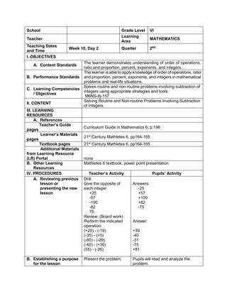 School Grade Level VI
Teacher
Learning
Area
MATHEMATICS
Teaching Dates
and Time
Week 10, Day 2 Quarter 2ND
I. OBJECTIVES
A. Content Standards
The learner demonstrates understanding of order of operations,
ratio and proportion, percent, exponents, and integers.
B. Performance Standards
The learner is able to apply knowledge of order of operations, ratio
and proportion, percent, exponents, and integers in mathematical
problems and real-life situations.
C. Learning Competencies
/ Objectives
Solves routine and non-routine problems involving subtraction of
integers using appropriate strategies and tools.
M6NS-IIj-157
II. CONTENT
Solving Routine and Non-routine Problems Involving Subtraction
of Integers
III. LEARNING
RESOURCES
A. References
Teacher’s Guide
pages
Curriculum Guide in Mathematics 6, p.196
Learner’s Materials
pages
21st
Century Mathletes 6, pp164-165
Textbook pages 21st
Century Mathletes 6, pp164-165
Additional Materials
from Learning Resource
(LR) Portal none
B. Other Learning
Resources
Mathletes 6 textbook, power point presentation
IV. PROCEDURES Teacher’s Activity Pupils’ Activity
A. Reviewing previous
lesson or
presenting the new
lesson
Drill:
Give the opposite of
each integer.
+25
-57
-100
-82
75
Review: (Board work)
Perform the indicated
operation.
(+20) - (-19)
(-35) - (+5)
(-60) - (-29)
(-45) - (+30)
(55) - (-26)
Answers:
-25
+57
+100
+82
-75
Answer:
+39
-40
-31
-75
+81
B. Establishing a purpose
for the lesson
Present the problem. Pupils will read and analyze the
problem.
 
