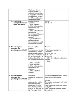 The temperature in
Baguio City was 12°
Celsius in the morning.
It dropped to 8° Celsius
in the evening. What is
the difference between
these temperatures?
C. Presenting
Examples/Instances
of the new lesson
Ask the following
questions.
1. What is asked?
2. What is the equation
representing this
situation?
3. What is the difference
between the
temperature of Baguio in
the morning and
evening?
To get the difference
between the two
temperatures, we need
to subtract 8° from 12°.
Answer:
12°- 8° = 4°
D. Discussing new
concepts and
practicing new skills #1
Present another
problem.
During summer, James
weighed 65 kg. When
he came back to school,
he realized that he lost 3
kg. He lost another 2 kg
in December. What was
his weight in December?
1. What is asked?
2. What are given?
3. What is the equation
representing the
situation?
4. What is the final
answer?
Answer:
1. What was his weight in
December?
2. 65 kg, 3kg, 2kg
3. 65-3-2=n
4. 65-3-2=n
=65+(-3)+(-2) [rule in subtracting
integer]
=60kg
E. Discussing new
concepts and
practicing new skills #2
Pair-share:
Answer the problem by
pair.
At sunrise, the outside
temperature was 1°
below zero. By lunch
time, the temperature
rose by 17° and then fell
by 4° by night. What
Pupils will find a partner and answer
the given problem together.
Solution:
The starting temperature is 1° below
zero, or -1°.
Later, the temperature rose, or went
up, by 17°.
Then, the temperature fell, or went
down, by 4°.
 