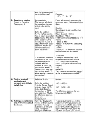 was the temperature at
the end of the day? Equation:
-1° + 17° - 4°= -12°
F. Developing mastery
(Leads to Formative
Assessment 3)
Group Activity:
The teacher will divide
the class into 5 groups
and give the activity
card.
Solve the problem.
1. The highest point in
Asia is Mount Everest at
8850 meters. The shore
of the Dead Sea, the
lowest point in Asia, is
about 410 meters below
sea level. What is the
difference between
these elevations?
2. In Fairfield, Montana,
on December 24, 1924,
the air temperature
dropped a record
amount. At noon, the
temperature was 63°F.
Twelve hours later, the
temperature was 21°F.
What was the change in
temperature?
Pupils will answer the problem by
group and report their answer to the
class.
Solution:
Use integers to represent the two
elevations.
Mount Everest: +8850m
Dead Sea: -410 m
Find the difference of 8850 and 410
meters.
8850 -(- 410)
=8850 + 410 [Rule for subtracting
integers]
=9260
ANSWER: The difference between
the elevations is 9260 meters.
2. Solution:
Change in temperature = end
temperature - start temperature
=21 - 63 (Substitute values.)
= 21 + (-63) [Rule for subtracting
integers]
= -42
ANSWER:
The change in temperature was -42,
so the temperature dropped 42°F.
G. Finding practical
applications of
concepts and skills in
daily living
Individual Activity
Solve the problem.
1. In the Sahara Desert
one day it was 136°F.
In the Gobi Desert a
temperature of -50°F
was recorded. What is
the difference between
these two
temperatures?
Answer:
136° - (-50°)=n
136° + (50°) = 186°
The difference between the two
temperature is 186°F.
H. Making generalizations
and abstractions about
the lesson
Ask: How do you solve
routine and non-routine
problems involving
subtraction of integers
using appropriate
strategies and tools?
To solve routine and non-routine
problems involving subtraction of
integers, know what is asked and
given, formulate the equation to
represent the problem, solve the
equation and check your answer.
 
