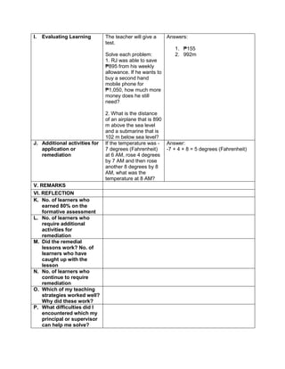 I. Evaluating Learning The teacher will give a
test.
Solve each problem:
1. RJ was able to save
₱895 from his weekly
allowance. If he wants to
buy a second hand
mobile phone for
₱1,050, how much more
money does he still
need?
2. What is the distance
of an airplane that is 890
m above the sea level
and a submarine that is
102 m below sea level?
Answers:
1. ₱155
2. 992m
J. Additional activities for
application or
remediation
If the temperature was -
7 degrees (Fahrenheit)
at 6 AM, rose 4 degrees
by 7 AM and then rose
another 8 degrees by 8
AM, what was the
temperature at 8 AM?
Answer:
-7 + 4 + 8 = 5 degrees (Fahrenheit)
V. REMARKS
VI. REFLECTION
K. No. of learners who
earned 80% on the
formative assessment
L. No. of learners who
require additional
activities for
remediation
M. Did the remedial
lessons work? No. of
learners who have
caught up with the
lesson
N. No. of learners who
continue to require
remediation
O. Which of my teaching
strategies worked well?
Why did these work?
P. What difficulties did I
encountered which my
principal or supervisor
can help me solve?
 