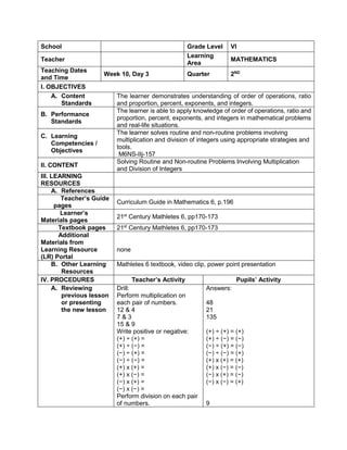 School Grade Level VI
Teacher
Learning
Area
MATHEMATICS
Teaching Dates
and Time
Week 10, Day 3 Quarter 2ND
I. OBJECTIVES
A. Content
Standards
The learner demonstrates understanding of order of operations, ratio
and proportion, percent, exponents, and integers.
B. Performance
Standards
The learner is able to apply knowledge of order of operations, ratio and
proportion, percent, exponents, and integers in mathematical problems
and real-life situations.
C. Learning
Competencies /
Objectives
The learner solves routine and non-routine problems involving
multiplication and division of integers using appropriate strategies and
tools.
M6NS-IIj-157
II. CONTENT
Solving Routine and Non-routine Problems Involving Multiplication
and Division of Integers
III. LEARNING
RESOURCES
A. References
Teacher’s Guide
pages
Curriculum Guide in Mathematics 6, p.196
Learner’s
Materials pages
21st
Century Mathletes 6, pp170-173
Textbook pages 21st
Century Mathletes 6, pp170-173
Additional
Materials from
Learning Resource
(LR) Portal
none
B. Other Learning
Resources
Mathletes 6 textbook, video clip, power point presentation
IV. PROCEDURES Teacher’s Activity Pupils’ Activity
A. Reviewing
previous lesson
or presenting
the new lesson
Drill:
Perform multiplication on
each pair of numbers.
12 & 4
7 & 3
15 & 9
Write positive or negative:
(+) ÷ (+) =
(+) ÷ (−) =
(−) ÷ (+) =
(−) ÷ (−) =
(+) x (+) =
(+) x (−) =
(−) x (+) =
(−) x (−) =
Perform division on each pair
of numbers.
Answers:
48
21
135
(+) ÷ (+) = (+)
(+) ÷ (−) = (−)
(−) ÷ (+) = (−)
(−) ÷ (−) = (+)
(+) x (+) = (+)
(+) x (−) = (−)
(−) x (+) = (−)
(−) x (−) = (+)
9
 