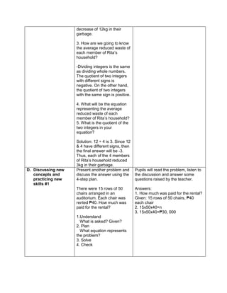 decrease of 12kg in their
garbage.
3. How are we going to know
the average reduced waste of
each member of Rita’s
household?
-Dividing integers is the same
as dividing whole numbers.
The quotient of two integers
with different signs is
negative. On the other hand,
the quotient of two integers
with the same sign is positive.
4. What will be the equation
representing the average
reduced waste of each
member of Rita’s household?
5. What is the quotient of the
two integers in your
equation?
Solution: 12 ÷ 4 is 3. Since 12
& 4 have different signs, then
the final answer will be -3.
Thus, each of the 4 members
of Rita’s household reduced
3kg in their garbage.
D. Discussing new
concepts and
practicing new
skills #1
Present another problem and
discuss the answer using the
4-step plan.
There were 15 rows of 50
chairs arranged in an
auditorium. Each chair was
rented ₱40. How much was
paid for the rental?
1.Understand
What is asked? Given?
2. Plan
What equation represents
the problem?
3. Solve
4. Check
Pupils will read the problem, listen to
the discussion and answer some
questions raised by the teacher.
Answers:
1. How much was paid for the rental?
Given: 15 rows of 50 chairs, ₱40
each chair
2. 15x50x40=n
3. 15x50x40=₱30, 000
 