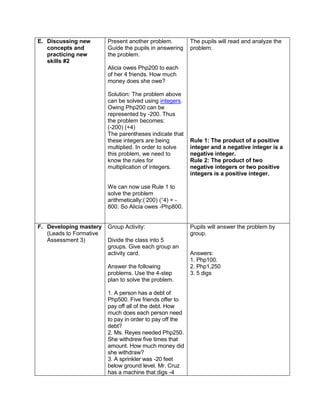 E. Discussing new
concepts and
practicing new
skills #2
Present another problem.
Guide the pupils in answering
the problem.
Alicia owes Php200 to each
of her 4 friends. How much
money does she owe?
Solution: The problem above
can be solved using integers.
Owing Php200 can be
represented by -200. Thus
the problem becomes:
(-200) (+4)
The parentheses indicate that
these integers are being
multiplied. In order to solve
this problem, we need to
know the rules for
multiplication of integers.
We can now use Rule 1 to
solve the problem
arithmetically:(-
200) (+
4) = -
800. So Alicia owes -Php800.
The pupils will read and analyze the
problem.
Rule 1: The product of a positive
integer and a negative integer is a
negative integer.
Rule 2: The product of two
negative integers or two positive
integers is a positive integer.
F. Developing mastery
(Leads to Formative
Assessment 3)
Group Activity:
Divide the class into 5
groups. Give each group an
activity card.
Answer the following
problems. Use the 4-step
plan to solve the problem.
1. A person has a debt of
Php500. Five friends offer to
pay off all of the debt. How
much does each person need
to pay in order to pay off the
debt?
2. Ms. Reyes needed Php250.
She withdrew five times that
amount. How much money did
she withdraw?
3. A sprinkler was -20 feet
below ground level. Mr. Cruz
has a machine that digs -4
Pupils will answer the problem by
group.
Answers:
1. Php100.
2. Php1,250
3. 5 digs
 
