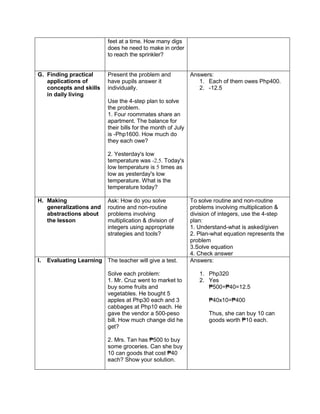 feet at a time. How many digs
does he need to make in order
to reach the sprinkler?
G. Finding practical
applications of
concepts and skills
in daily living
Present the problem and
have pupils answer it
individually.
Use the 4-step plan to solve
the problem.
1. Four roommates share an
apartment. The balance for
their bills for the month of July
is -Php1600. How much do
they each owe?
2. Yesterday's low
temperature was -2.5. Today's
low temperature is 5 times as
low as yesterday's low
temperature. What is the
temperature today?
Answers:
1. Each of them owes Php400.
2. -12.5
H. Making
generalizations and
abstractions about
the lesson
Ask: How do you solve
routine and non-routine
problems involving
multiplication & division of
integers using appropriate
strategies and tools?
To solve routine and non-routine
problems involving multiplication &
division of integers, use the 4-step
plan:
1. Understand-what is asked/given
2. Plan-what equation represents the
problem
3.Solve equation
4. Check answer
I. Evaluating Learning The teacher will give a test.
Solve each problem:
1. Mr. Cruz went to market to
buy some fruits and
vegetables. He bought 5
apples at Php30 each and 3
cabbages at Php10 each. He
gave the vendor a 500-peso
bill. How much change did he
get?
2. Mrs. Tan has ₱500 to buy
some groceries. Can she buy
10 can goods that cost ₱40
each? Show your solution.
Answers:
1. Php320
2. Yes
₱500÷₱40=12.5
₱40x10=₱400
Thus, she can buy 10 can
goods worth ₱10 each.
 