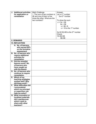 J. Additional activities
for application or
remediation
Math Challenge
1. The sum of two numbers is
96 and one of them is five
times the other. What are the
two numbers?
Answer:
Let x=1st
number
5x=2nd
number
To show the sum:
x + 5x = 96
6x = 96
x = 96 ÷6
x = 16 is the 1st
number.
5x=5(16)=80 is the 2nd
number
Check:
16+80=96
96=96
V. REMARKS
VI. REFLECTION
A. No. of learners
who earned 80%
on the formative
assessment
B. No. of learners who
require additional
activities for
remediation
C. Did the remedial
lessons work? No.
of learners who
have caught up
with the lesson
D. No. of learners who
continue to require
remediation
E. Which of my
teaching strategies
worked well? Why
did these work?
F. What difficulties did
I encountered
which my principal
or supervisor can
help me solve?
G. What innovation or
localized materials
did I use/discover
which I wish to
share with other
teachers?
 