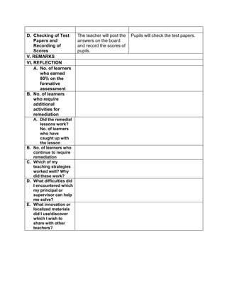 D. Checking of Test
Papers and
Recording of
Scores
The teacher will post the
answers on the board
and record the scores of
pupils.
Pupils will check the test papers.
V. REMARKS
VI. REFLECTION
A. No. of learners
who earned
80% on the
formative
assessment
B. No. of learners
who require
additional
activities for
remediation
A. Did the remedial
lessons work?
No. of learners
who have
caught up with
the lesson
B. No. of learners who
continue to require
remediation
C. Which of my
teaching strategies
worked well? Why
did these work?
D. What difficulties did
I encountered which
my principal or
supervisor can help
me solve?
E. What innovation or
localized materials
did I use/discover
which I wish to
share with other
teachers?
 