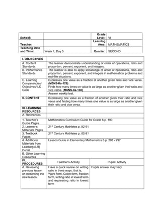 I. OBJECTIVES
A. Content
Standards
The learner demonstrate understanding of order of operations, ratio and
proportion, percent, exponent, and integers.
B. Performance
Standards
The learner is able to apply knowledge of order of operations, ratio and
proportion, percent, exponent, and integers in mathematical problems and
real-life situations.
C. Learning
Competencies/
Objectives/ LC
Code
Expresses one value as a fraction of another given ratio and vice versa.
(M6NS-IIa-129)
Finds how many times on value is as large as another given their ratio and
vice versa. (M6NS-IIa-130)
Answer weekly test.
II. CONTENT Expressing one value as a fraction of another given their ratio and vice
versa and finding how many times one value is as large as another given
their ratio and vice versa.
III. LEARNING
RESOURCES
A. References
1. Teacher’s
Guide Pages
Mathematics Curriculum Guide for Grade 6 p. 190
2. Learner’s
Materials Pages
21st
Century Mathletes p. 82-91
3. Textbook
Pages
21st
Century Mathletes p. 82-91
4. Additional
Materials from
Learning (LR)
Portal
Lesson Guide in Elementary Mathematics 6 p. 293 - 297
B. Other Learning
Resources
IV.
PROCEDURES
Teacher’s Activity Pupils’ Activity
A. Reviewing
previous lesson
or presenting the
new lesson.
Have a quick review on writing
ratio in three ways, that is;
Word form, Colon form, fraction
form, writing ratio in lowest term
and expressing ratio in lowest
term
Pupils answer may vary.
School:
Grade
Level: VI
Teacher:
Learning
Area: MATHEMATICS
Teaching Date
and Time: Week 1, Day 5 Quarter: SECOND
 