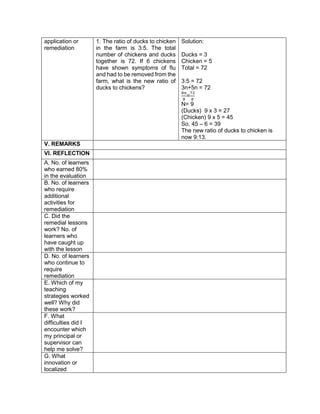 application or
remediation
1. The ratio of ducks to chicken
in the farm is 3:5. The total
number of chickens and ducks
together is 72. If 6 chickens
have shown symptoms of flu
and had to be removed from the
farm, what is the new ratio of
ducks to chickens?
Solution:
Ducks = 3
Chicken = 5
Total = 72
3:5 = 72
3n+5n = 72
8𝑛
8
=
72
8
N= 9
(Ducks) 9 x 3 = 27
(Chicken) 9 x 5 = 45
So, 45 – 6 = 39
The new ratio of ducks to chicken is
now 9:13.
V. REMARKS
VI. REFLECTION
A. No. of learners
who earned 80%
in the evaluation
B. No. of learners
who require
additional
activities for
remediation
C. Did the
remedial lessons
work? No. of
learners who
have caught up
with the lesson
D. No. of learners
who continue to
require
remediation
E. Which of my
teaching
strategies worked
well? Why did
these work?
F. What
difficulties did I
encounter which
my principal or
supervisor can
help me solve?
G. What
innovation or
localized
 