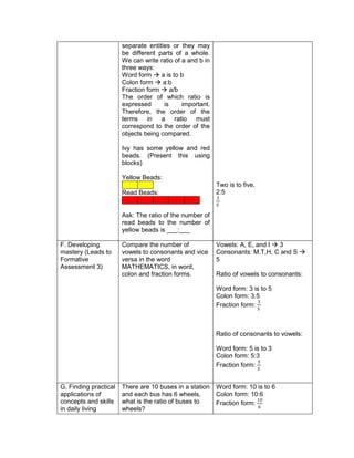 separate entities or they may
be different parts of a whole.
We can write ratio of a and b in
three ways:
Word form  a is to b
Colon form  a:b
Fraction form  a/b
The order of which ratio is
expressed is important.
Therefore, the order of the
terms in a ratio must
correspond to the order of the
objects being compared.
Ivy has some yellow and red
beads. (Present this using
blocks)
Yellow Beads:
Read Beads:
Ask: The ratio of the number of
read beads to the number of
yellow beads is ___:___
Two is to five,
2:5
2
5
F. Developing
mastery (Leads to
Formative
Assessment 3)
Compare the number of
vowels to consonants and vice
versa in the word
MATHEMATICS, in word,
colon and fraction forms.
Vowels: A, E, and I  3
Consonants: M.T,H, C and S 
5
Ratio of vowels to consonants:
Word form: 3 is to 5
Colon form: 3:5
Fraction form:
3
5
Ratio of consonants to vowels:
Word form: 5 is to 3
Colon form: 5:3
Fraction form:
5
3
G. Finding practical
applications of
concepts and skills
in daily living
There are 10 buses in a station
and each bus has 6 wheels,
what is the ratio of buses to
wheels?
Word form: 10 is to 6
Colon form: 10:6
Fraction form:
10
6
 