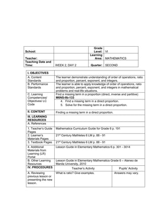 I. OBJECTIVES
A. Content
Standards
The learner demonstrate understanding of order of operations, ratio
and proportion, percent, exponent, and integers.
B. Performance
Standards
The learner is able to apply knowledge of order of operations, ratio
and proportion, percent, exponent, and integers in mathematical
problems and real-life situations.
C. Learning
Competencies/
Objectives/ LC
Code
Find a missing term in a proportion (direct, inverse and partitive)
M6NS-IIb-133
4. Find a missing term in a direct proportion.
5. Solve for the missing term in a direct proportion.
II. CONTENT Finding a missing term in a direct proportion.
III. LEARNING
RESOURCES
A. References
1. Teacher’s Guide
Pages
Mathematics Curriculum Guide for Grade 6 p. 191
2. Learner’s
Materials Pages
21st
Century Mathletes 6 LM p. 88 - 91
3. Textbook Pages 21st
Century Mathletes 6 LM p. 88 - 91
4. Additional
Materials from
Learning (LR)
Portal
Lesson Guide in Elementary Mathematics 6 p. 301 - 3014
B. Other Learning
Resources
Lesson Guide in Elementary Mathematics Grade 6 – Ateneo de
Manila University, 2010
IV. PROCEDURES Teacher’s Activity Pupils’ Activity
A. Reviewing
previous lesson or
presenting the new
lesson.
What is ratio? Give examples. Answers may vary.
School:
Grade
Level: VI
Teacher:
Learning
Area: MATHEMATICS
Teaching Date and
Time: WEEK 2, DAY 2 Quarter: SECOND
 