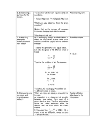 B. Establishing a
purpose for the
lesson.
The teacher will show an equation and ask
questions.
1 mango:12 pesos = 4 mangoes: 48 pesos
What have you observed from the given
equation?
Notice that as the number of mangoes
increases, the payment also increases.
Why do you think so?
Answers may vary.
C. Presenting
examples/
instances of the
new lesson
Mr. Cambangay bought 9 different kinds of
bread for Php324.00. At the same price,
how much will she pay for the 15 different
breads?
To solve this problem, write equal ratios.
Let n be the price of 15 different kinds of
bread
9
324
=
15
𝑛
To solve the problem of Mr. Cambangay:
9
324
=
15
𝑛
9 x n = 324 x 15
9n = 4860
9𝑛
9
=
4860
9
n = 540
Therefore, he has to pay Php540.00 for
15 different kinds of bread.
Possible answer.
N = 540
D. Discussing new
concepts and
practicing new
skills #1
When two ratios are equal, a proportion is
formed.
A proportion is a statement of equality
between two ratios. Each part of a
proportion is a term. The first and the last
terms are called extremes while the
second and the third terms are called
means.
In the proportion
9
324
=
15
𝑛
or 9:324= 15: n,
9 and n are the extremes. While 324 and
15 are the means.
Pupils will listen
attentively to the
discussion.
 