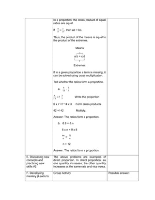 In a proportion, the cross product of equal
ratios are equal.
If
𝑎
𝑏
=
𝑐
𝑑
, then ad = bc.
Thus, the product of the means is equal to
the product of the extremes.
a:b = c:d
If in a given proportion a term is missing, it
can be solved using cross multiplication.
Tell whether the ratios form a proportion.
a.
6
14
,
3
7
6
14
=?
3
7
Write the proportion
6 x 7 =? 14 x 3 Form cross products
42 =/ 42 Multiply.
Answer: The ratios form a proportion.
b. 6:9 = 8:n
6 x n = 9 x 8
6𝑛
6
=
72
6
n = 12
Answer: The ratios form a proportion.
E. Discussing new
concepts and
practicing new
skills #2
The above problems are examples of
direct proportion. In direct proportion, as
one quantity increases, the other quantity
increases at the same rate and vice versa.
F. Developing
mastery (Leads to
Group Activity Possible answer:
Means
Extremes
 