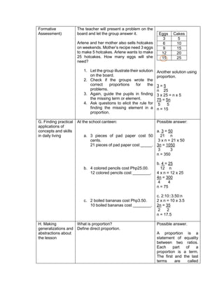 Formative
Assessment)
The teacher will present a problem on the
board and let the group answer it.
Arlene and her mother also sells hotcakes
on weekends. Mother’s recipe need 3 eggs
to make 5 hotcakes. Arlene wants to make
25 hotcakes. How many eggs will she
need?
1. Let the group illustrate their solution
on the board.
2. Check if the groups wrote the
correct proportions for the
problems.
3. Again, guide the pupils in finding
the missing term or element.
4. Ask questions to elicit the rule for
finding the missing element in a
proportion.
Eggs Cakes
3 5
6 10
9 15
12 20
15 25
Another solution using
proportion.
3 = 5
n 25
3 x 25 = n x 5
75 = 5n
5 5
n = 15
G. Finding practical
applications of
concepts and skills
in daily living
At the school canteen:
a. 3 pieces of pad paper cost 50
cents.
21 pieces of pad paper cost _____.
b. 4 colored pencils cost Php25.00.
12 colored pencils cost ________.
c. 2 boiled bananas cost Php3.50.
10 boiled bananas cost ________.
Possible answer:
a. 3 = 50
21 n
3 x n = 21 x 50
3n = 1050
3 3
n = 350
b. 4 = 25
12 n
4 x n = 12 x 25
4n = 300
4 4
n = 75
c. 2:10::3.50:n
2 x n = 10 x 3.5
2n = 35
2 2
n = 17.5
H. Making
generalizations and
abstractions about
the lesson
What is proportion?
Define direct proportion.
Possible answer.
A proportion is a
statement of equality
between two ratios.
Each part of a
proportion is a term.
The first and the last
terms are called
 