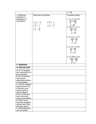 n = 90
J. Additional
activities for
application or
remediation
Solve each proportion.
1.
5
12
=
35
𝑛
2.
39
2
=
𝑛
4
3.
27
𝑛
=
9
5
4.
𝑛
4
=
24
6
5.
3
𝑛
=
24
40
Possible answer.
1. 5 x n=12 x 35
5n = 420
5 5
n = 84
2. 39 x 4 = 2 x n
156 = 2n
2 2
n = 78
3. 27 x 5 = n x 9
135 = 9n
9 9
n = 15
4. n x 6 = 4 x 24
6n = 96
6 6
n = 16
5. 3 x 40=n x 24
120 = 24n
24 24
n = 5
V. REMARKS
VI. REFLECTION
A. No. of learners
who earned 80% in
the evaluation
B. No. of learners
who require
additional activities
for remediation
C. Did the remedial
lessons work? No.
of learners who
have caught up
with the lesson
D. No. of learners
who continue to
require remediation
E. Which of my
teaching strategies
worked well? Why
did these work?
F. What difficulties
did I encounter
 