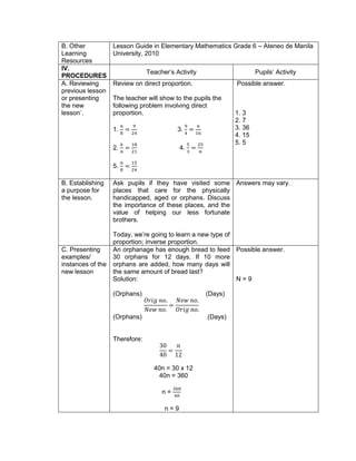 B. Other
Learning
Resources
Lesson Guide in Elementary Mathematics Grade 6 – Ateneo de Manila
University, 2010
IV.
PROCEDURES
Teacher’s Activity Pupils’ Activity
A. Reviewing
previous lesson
or presenting
the new
lesson`.
Review on direct proportion.
The teacher will show to the pupils the
following problem involving direct
proportion.
1.
𝑛
8
=
9
24
3.
9
4
=
𝑛
16
2.
6
𝑛
=
18
21
4.
5
3
=
25
𝑛
5.
𝑛
8
=
15
24
Possible answer.
1. 3
2. 7
3. 36
4. 15
5. 5
B. Establishing
a purpose for
the lesson.
Ask pupils if they have visited some
places that care for the physically
handicapped, aged or orphans. Discuss
the importance of these places, and the
value of helping our less fortunate
brothers.
Today, we’re going to learn a new type of
proportion; inverse proportion.
Answers may vary.
C. Presenting
examples/
instances of the
new lesson
An orphanage has enough bread to feed
30 orphans for 12 days. If 10 more
orphans are added, how many days will
the same amount of bread last?
Solution:
(Orphans) (Days)
𝑂𝑟𝑖𝑔 𝑛𝑜.
𝑁𝑒𝑤 𝑛𝑜.
=
𝑁𝑒𝑤 𝑛𝑜.
𝑂𝑟𝑖𝑔 𝑛𝑜.
(Orphans) (Days)
Therefore:
30
40
=
𝑛
12
40n = 30 x 12
40n = 360
n =
360
40
n = 9
Possible answer.
N = 9
 