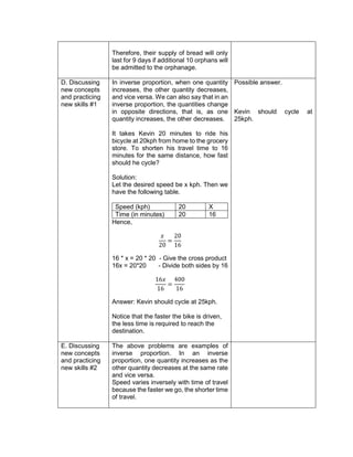 Therefore, their supply of bread will only
last for 9 days if additional 10 orphans will
be admitted to the orphanage.
D. Discussing
new concepts
and practicing
new skills #1
In inverse proportion, when one quantity
increases, the other quantity decreases,
and vice versa. We can also say that in an
inverse proportion, the quantities change
in opposite directions, that is, as one
quantity increases, the other decreases.
It takes Kevin 20 minutes to ride his
bicycle at 20kph from home to the grocery
store. To shorten his travel time to 16
minutes for the same distance, how fast
should he cycle?
Solution:
Let the desired speed be x kph. Then we
have the following table.
Speed (kph) 20 X
Time (in minutes) 20 16
Hence,
𝑥
20
=
20
16
16 * x = 20 * 20 - Give the cross product
16x = 20*20 - Divide both sides by 16
16𝑥
16
=
400
16
Answer: Kevin should cycle at 25kph.
Notice that the faster the bike is driven,
the less time is required to reach the
destination.
Possible answer.
Kevin should cycle at
25kph.
E. Discussing
new concepts
and practicing
new skills #2
The above problems are examples of
inverse proportion. In an inverse
proportion, one quantity increases as the
other quantity decreases at the same rate
and vice versa.
Speed varies inversely with time of travel
because the faster we go, the shorter time
of travel.
 