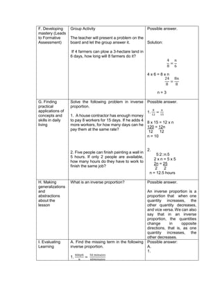 F. Developing
mastery (Leads
to Formative
Assessment)
Group Activity
The teacher will present a problem on the
board and let the group answer it.
If 4 farmers can plow a 3-hectare land in
6 days, how long will 8 farmers do it?
Possible answer.
Solution:
4
8
=
𝑛
6
4 x 6 = 8 x n
24
8
=
8𝑛
8
n = 3
G. Finding
practical
applications of
concepts and
skills in daily
living
Solve the following problem in inverse
proportion.
1. A house contractor has enough money
to pay 8 workers for 15 days. If he adds 4
more workers, for how many days can he
pay them at the same rate?
2. Five people can finish painting a wall in
5 hours. If only 2 people are available,
how many hours do they have to work to
finish the same job?
Possible answer.
1.
8
12
=
𝑛
15
8 x 15 = 12 x n
120 = 12n
12 12
n = 10
2.
5:2::n:5
2 x n = 5 x 5
2n = 25
2 2
n = 12.5 hours
H. Making
generalizations
and
abstractions
about the
lesson
What is an inverse proportion? Possible answer.
An inverse proportion is a
proportion that when one
quantity increases, the
other quantity decreases,
and vice versa. We can also
say that in an inverse
proportion, the quantities
change in opposite
directions, that is, as one
quantity increases, the
other decreases.
I. Evaluating
Learning
A. Find the missing term in the following
inverse proportion.
1.
40𝑘𝑝ℎ
𝑛
=
50 𝑚𝑖𝑛𝑢𝑡𝑒𝑠
60𝑚𝑖𝑛𝑢𝑡𝑒𝑠
Possible answer:
A.
1.
 