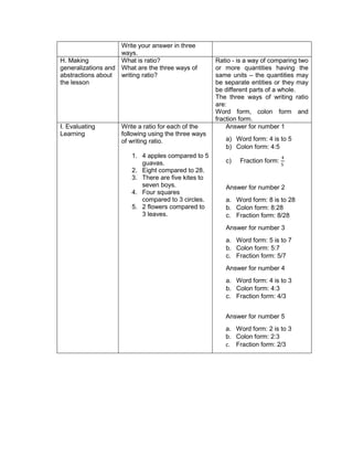 Write your answer in three
ways.
H. Making
generalizations and
abstractions about
the lesson
What is ratio?
What are the three ways of
writing ratio?
Ratio - is a way of comparing two
or more quantities having the
same units – the quantities may
be separate entities or they may
be different parts of a whole.
The three ways of writing ratio
are:
Word form, colon form and
fraction form.
I. Evaluating
Learning
Write a ratio for each of the
following using the three ways
of writing ratio.
1. 4 apples compared to 5
guavas.
2. Eight compared to 28.
3. There are five kites to
seven boys.
4. Four squares
compared to 3 circles.
5. 2 flowers compared to
3 leaves.
Answer for number 1
a) Word form: 4 is to 5
b) Colon form: 4:5
c) Fraction form:
4
5
Answer for number 2
a. Word form: 8 is to 28
b. Colon form: 8:28
c. Fraction form: 8/28
Answer for number 3
a. Word form: 5 is to 7
b. Colon form: 5:7
c. Fraction form: 5/7
Answer for number 4
a. Word form: 4 is to 3
b. Colon form: 4:3
c. Fraction form: 4/3
Answer for number 5
a. Word form: 2 is to 3
b. Colon form: 2:3
c. Fraction form: 2/3
 