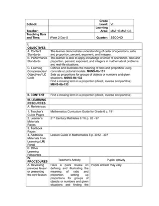 I.
OBJECTIVES
A. Content
Standards
The learner demonstrate understanding of order of operations, ratio
and proportion, percent, exponent, and integers.
B. Performance
Standards
The learner is able to apply knowledge of order of operations, ratio and
proportion, percent, exponent, and integers in mathematical problems
and real-life situations.
C. Learning
Competencies/
Objectives/ LC
Code
Defines and illustrates the meaning of ratio and proportion using
concrete or pictorial models. M6NS-IIb-131
Sets up proportions for groups of objects or numbers and given
situations. M6NS-IIb-132
Find a missing term in a proportion (direct, inverse and partitive)
M6NS-IIb-133
II. CONTENT Find a missing term in a proportion (direct, inverse and partitive)
III. LEARNING
RESOURCES
A. References
1. Teacher’s
Guide Pages
Mathematics Curriculum Guide for Grade 6 p. 191
2. Learner’s
Materials
Pages
21st
Century Mathletes 6 TX p. 92 - 97
3. Textbook
Pages
4. Additional
Materials from
Learning (LR)
Portal
Lesson Guide in Mathematics 6 p. 3012 - 307
B. Other
Learning
Resources
IV.
PROCEDURES
Teacher’s Activity Pupils’ Activity
A. Reviewing
previous lesson
or presenting
the new lesson.
Have a quick review on
defining and illustrating the
meaning of ratio and
proportion, setting up
proportions for groups of
objects or numbers and given
situations and finding the
Pupils answer may vary.
School:
Grade
Level: VI
Teacher:
Learning
Area: MATHEMATICS
Teaching Date
and Time: Week 2 Day 5 Quarter: SECOND
 