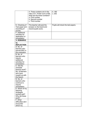 4. Three numbers are in the
ratio 2:5:7. If their sum is 504,
what are the three numbers?
a. First number
b. Second number
c. Third number
b. 180
c. 252
E. Checking of
Test paper and
recording of
scores.
The teacher will post the
answer on the board and
record pupils score.
Pupils will check the test papers.
F. Additional
activities for
application or
remediation
V. REMARKS
VI.
REFLECTION
A. No. of
learners who
earned 80% in
the evaluation
B. No. of
learners who
require
additional
activities for
remediation
C. Did the
remedial
lessons work?
No. of learners
who have
caught up with
the lesson
D. No. of
learners who
continue to
require
remediation
E. Which of my
teaching
strategies
worked well?
Why did these
work?
F. What
difficulties did I
encounter
which my
 