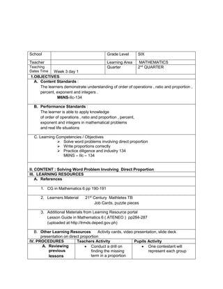 School Grade Level SIX
Teacher Learning Area MATHEMATICS
Teaching
Dates Time Week 3 day 1
Quarter 2nd
QUARTER
1.OBJECTIVES
A. Content Standards :
The learners demonstrate understanding of order of operations , ratio and proportion ,
percent, exponent and integers .
M6NS-IIc-134
B. Performance Standards :
The learner is able to apply knowledge
of order of operations , ratio and proportion , percent,
exponent and integers in mathematical problems
and real life situations
C. Learning Competencies / Objectives
 Solve word problems involving direct proportion
 Write proportions correctly
 Practice diligence and industry 134
M6NS – IIc – 134
II. CONTENT : Solving Word Problem Involving Direct Proportion
III. LEARNING RESOURCES
A. References
1. CG in Mathematics 6 pp 190-191
2. Learners Material 21st
Century Mathletes TB
Job Cards, puzzle pieces
3. Additional Materials from Learning Resource portal
Lesson Guide in Mathematics 6 ( ATENEO ) pp284-287
(uploaded at http://lrmds.deped.gov.ph)
B. Other Learning Resources Activity cards, video presentation, slide deck
presentation on direct proportion
IV. PROCEDURES Teachers Activity Pupils Activity
A. Reviewing
previous
lessons
 Conduct a drill on
finding the missing
term in a proportion
 One contestant will
represent each group
 
