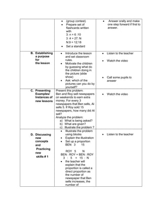  (group contest)
 Prepare set of
flashcards written
with
3: n = 6 :10
3 :4 = 27: N
N:9 = 12;18
 Set a standard
 Answer orally and make
one step forward if first to
answer.
B. Establishing
a purpose
for
the lesson
 Introduce the lesson
and set classroom
rules.
 Motivate the children
by guessing what do
the children doing in
the picture (slide
show)
 Ask: which of the
pictures can you do by
yourself?
 Listen to the teacher
 Watch the video
 Call some pupils to
answer
C. Presenting
Examples/
Instances of
new lessons
Present this problem:
Ben and Roy sell newspapers
on weekends to earn extra
money. For every 3
newspapers that Ben sells, Al
sells 5. If Roy sold 15
newspapers, how many did Al
sell?
Analyze the problem:
a) What is being asked?
b) What are given?
c) Illustrate the problem ?
 Watch the video
D. Discussing
new
concepts
and
Practicing
new
skills # 1
 Illustrate the problem
using blocks
 Explain the illustration
 Set up a proportion
BEN 3 15
ROY 5 N
BEN : ROY = BEN : ROY
3 : 5 = 15 : N
 the teacher will
explain that the
proportion is called a
direct proportion as
the number of
newspaper that Ben
sells increases, the
number of
 Listen to the teacher
 
